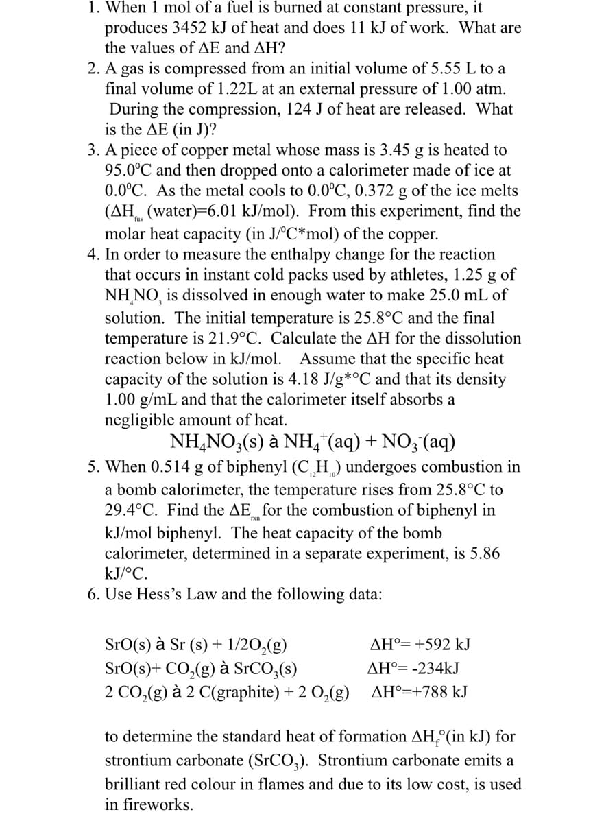 1. When 1 mol of a fuel is burned at constant pressure, it
produces 3452 kJ of heat and does 11 kJ of work. What are
the values of ΔΕ and ΔΗ?
2. A gas is compressed from an initial volume of 5.55 L to a
final volume of 1.22L at an external pressure of 1.00 atm.
During the compression, 124 J of heat are released. What
is the AE (in J)?
3. A piece of copper metal whose mass is 3.45 g is heated to
95.0°C and then dropped onto a calorimeter made of ice at
0.0°C. As the metal cools to 0.0°C, 0.372 g of the ice melts
(AH (water)=6.01 kJ/mol). From this experiment, find the
molar heat capacity (in J/°C*mol) of the copper.
4. In order to measure the enthalpy change for the reaction
that occurs in instant cold packs used by athletes, 1.25 g of
NH NO, is dissolved in enough water to make 25.0 mL of
solution. Th initial temperature is 25.8°C and the fina
temperature is 21.9°C. Calculate the AH for the dissolution
reaction below in kJ/mol. Assume that the specific heat
capacity of the solution is 4.18 J/g*°C and that its density
1.00 g/mL and that the calorimeter itself absorbs a
negligible amount of heat.
NH4NO3(s) à NH4+ (aq) + NO3(aq)
5. When 0.514 g of biphenyl (CH) undergoes combustion in
a bomb calorimeter, the temperature rises from 25.8°C to
29.4°C. Find the AE for the combustion of biphenyl in
kJ/mol biphenyl. The heat capacity of the bomb
calorimeter, determined in a separate experiment, is 5.86
kJ/°C.
6. Use Hess's Law and the following data:
Sro(s) à Sr (s) + 1/2O₂(g)
SrO(s) + CO₂(g) à SrCO3(s)
2 CO₂(g) à 2 C(graphite) + 2 O₂(g)
AH°= +592 kJ
AH°= -234kJ
AH°=+788 kJ
to determine the standard heat of formation AH (in kJ) for
strontium carbonate (SrCO3). Strontium carbonate emits a
brilliant red colour in flames and due to its low cost, is used
in fireworks.