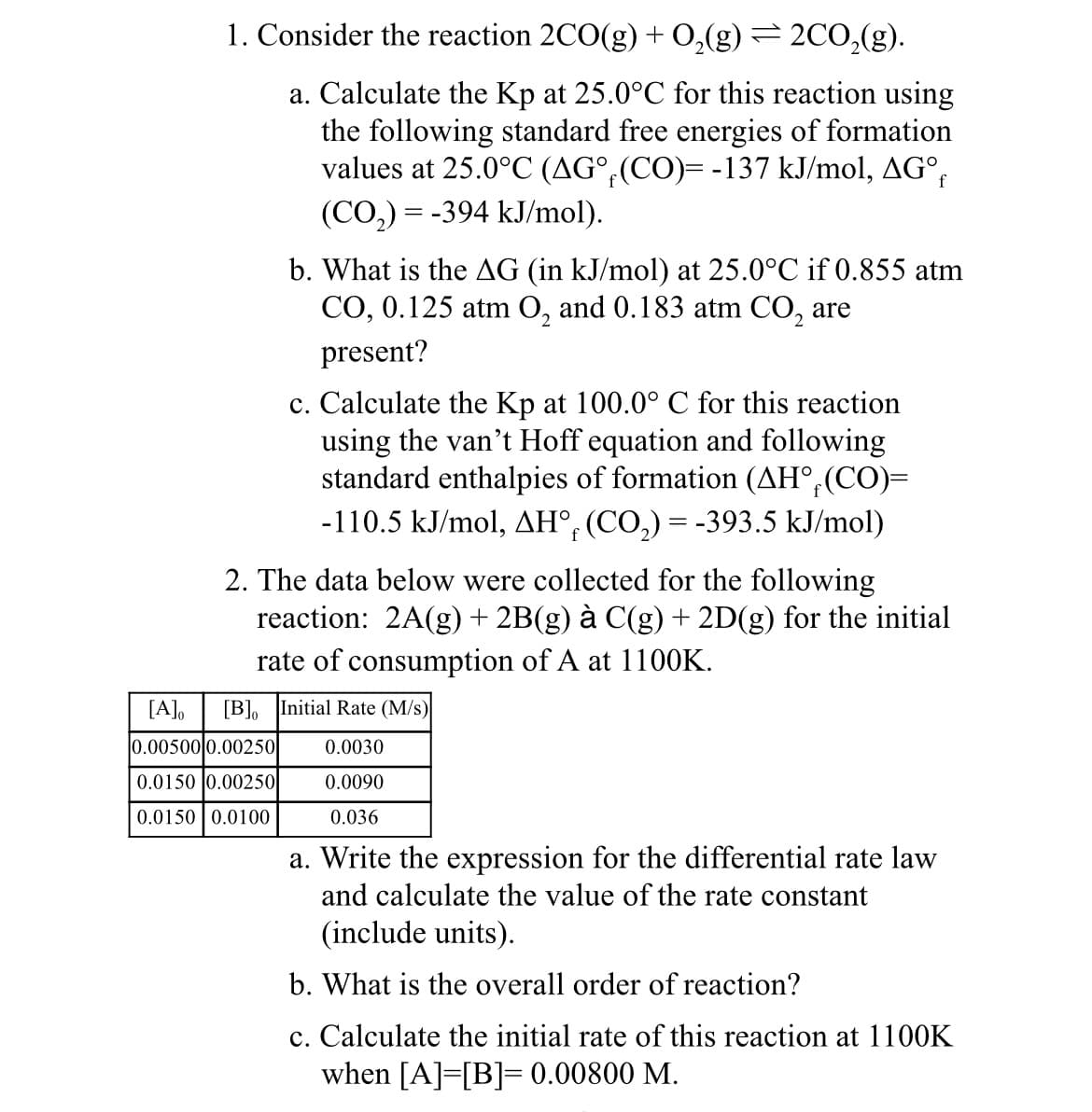 1. Consider the reaction 2CO(g) + O₂(g) = 2CO₂(g).
a. Calculate the Kp at 25.0°C for this reaction using
the following standard free energies of formation
values at 25.0°C (AG°f(CO)= -137 kJ/mol, AG°f
(CO,)= -394 kJ/mol).
b. What is the AG (in kJ/mol) at 25.0°C if 0.855 atm
CO, 0.125 atm O₂ and 0.183 atm CO₂ are
present?
2
c. Calculate the Kp at 100.0° C for this reaction
using the van't Hoff equation and following
standard enthalpies of formation (AH, (CO)=
-110.5 kJ/mol, AH° (CO₂) = -393.5 kJ/mol)
2. The data below were collected for the following
reaction: 2A(g) + 2B(g) à C(g) + 2D(g) for the initial
rate of consumption of A at 1100K.
[A]o [B] Initial Rate (M/s)
0.00500 0.00250
0.0030
0.0150 0.00250
0.0090
0.0150 0.0100
0.036
a. Write the expression for the differential rate law
and calculate the value of the rate constant
(include units).
b. What is the overall order of reaction?
c. Calculate the initial rate of this reaction at 1100K
when [A] [B]=0.00800 M.