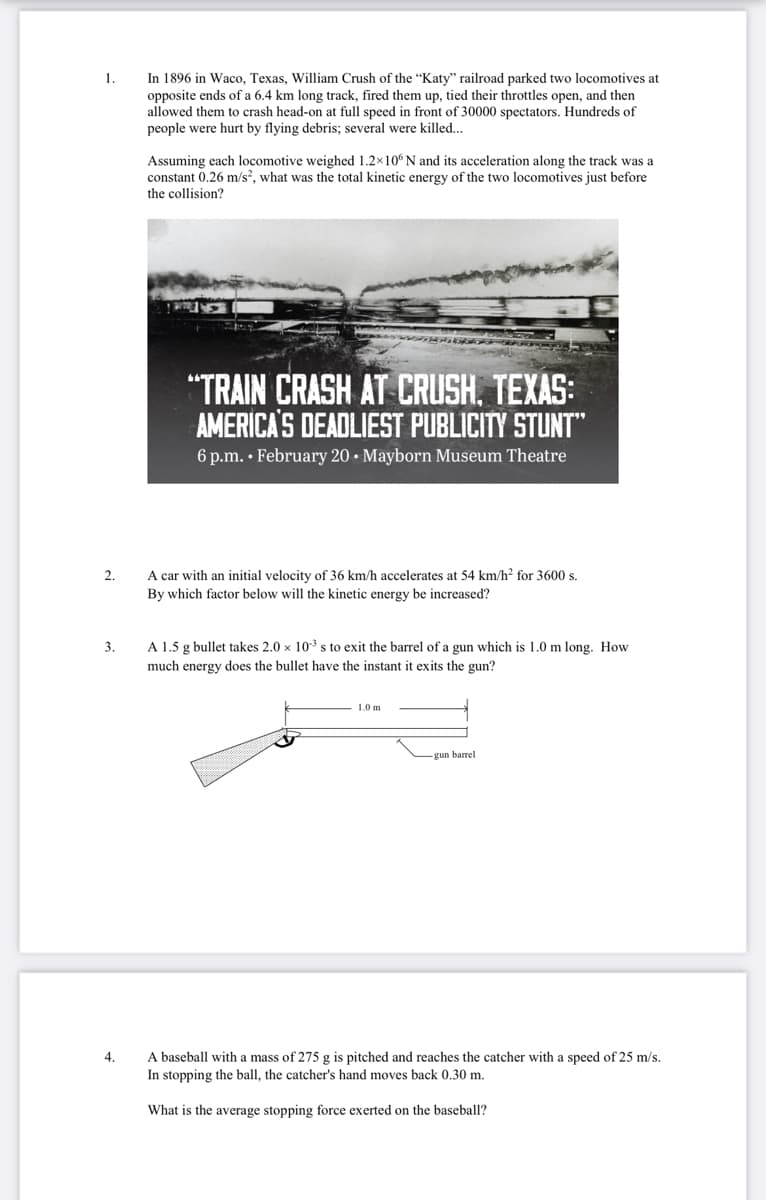 In 1896 in Waco, Texas, William Crush of the “Katy" railroad parked two locomotives at
opposite ends of a 6.4 km long track, fired them up, tied their throttles open, and then
allowed them to crash head-on at full speed in front of 30000 spectators. Hundreds of
people were hurt by flying debris; several were killed..
1.
Assuming each locomotive weighed 1.2×10° N and its acceleration along the track was a
constant 0.26 m/s?, what was the total kinetic energy of the two locomotives just before
the collision?
"TRAIN CRASH AT CRUSH. TEXAS:
AMERICA'S DEADLIEST PUBLICITY STUNT"
6 p.m. • February 20 • Mayborn Museum Theatre
2.
A car with an initial velocity of 36 km/h accelerates at 54 km/h? for 3600 s.
By which factor below will the kinetic energy be increased?
3.
A 1.5 g bullet takes 2.0 x 103 s to exit the barrel of a gun which is 1.0 m long. How
much energy does the bullet have the instant
exits the gun?
1.0 m
gun barrel
A baseball with a mass of 275 g is pitched and reaches the catcher with a speed of 25 m/s.
In stopping the ball, the catcher's hand moves back 0.30 m.
4.
What is the average stopping force exerted on the baseball?
