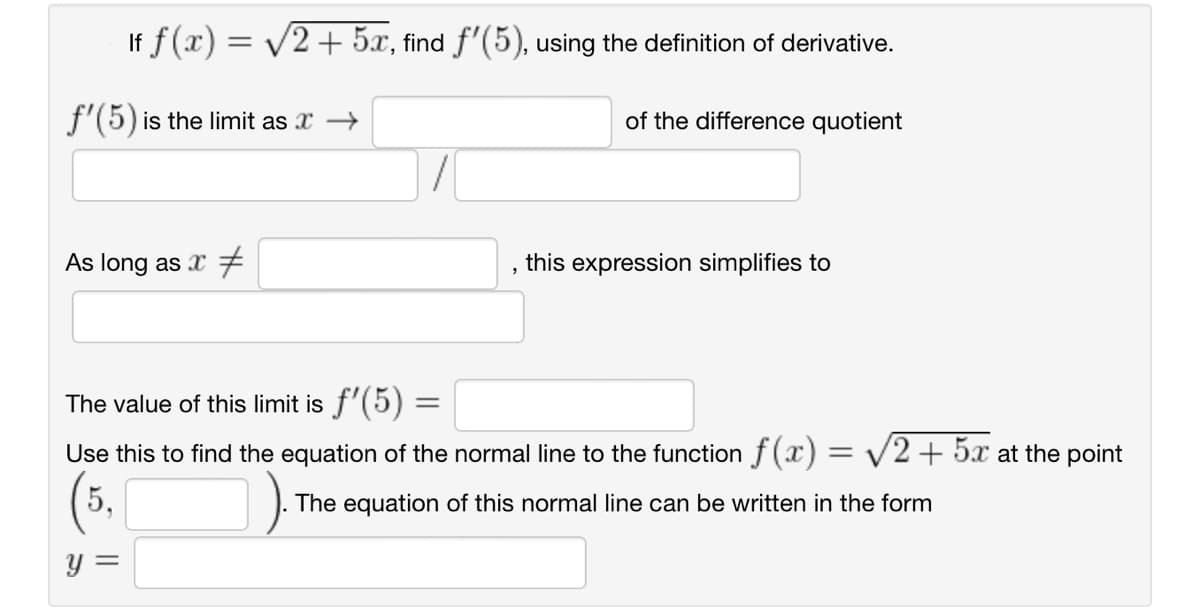 If f (x) = √2 + 5x, find f'(5), using the definition of derivative.
f'(5) is the limit as x →
As long as x
The value of this limit is ƒ'(5) =
=
"
of the difference quotient
this expression simplifies to
Use this to find the equation of the normal line to the function f(x) = √2 + 5x at the point
(5,
The equation of this normal line can be written in the form
y =