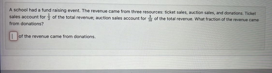 A school had a fund raising event. The revenue came from three resources: ticket sales, auction sales, and donations. Ticket
sales account for of the total revenue; auction sales account for of the total revenue. What fraction of the revenue came
from donations?
of the revenue came from donations.