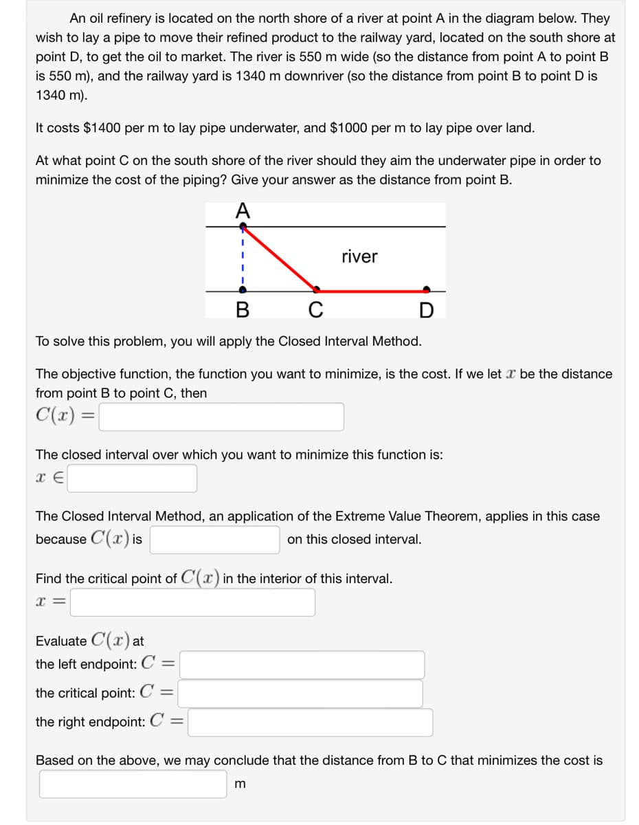 An oil refinery is located on the north shore of a river at point A in the diagram below. They
wish to lay a pipe to move their refined product to the railway yard, located on the south shore at
point D, to get the oil to market. The river is 550 m wide (so the distance from point A to point B
is 550 m), and the railway yard is 1340 m downriver (so the distance from point B to point D is
1340 m).
It costs $1400 per m to lay pipe underwater, and $1000 per m to lay pipe over land.
At what point C on the south shore of the river should they aim the underwater pipe in order to
minimize the cost of the piping? Give your answer as the distance from point B.
A
river
B
с
To solve this problem, you will apply the Closed Interval Method.
The objective function, the function you want to minimize, is the cost. If we let I be the distance
from point B to point C, then
C(x) =
The closed interval over which you want to minimize this function is:
x E
D
The Closed Interval Method, an application of the Extreme Value Theorem, applies in this case
because C(x) is
on this closed interval.
Find the critical point of C(x) in the interior of this interval.
x =
Evaluate C(x) at
the left endpoint: C =
the critical point: C =
the right endpoint: C =
Based on the above, we may conclude that the distance from B to C that minimizes the cost is
m