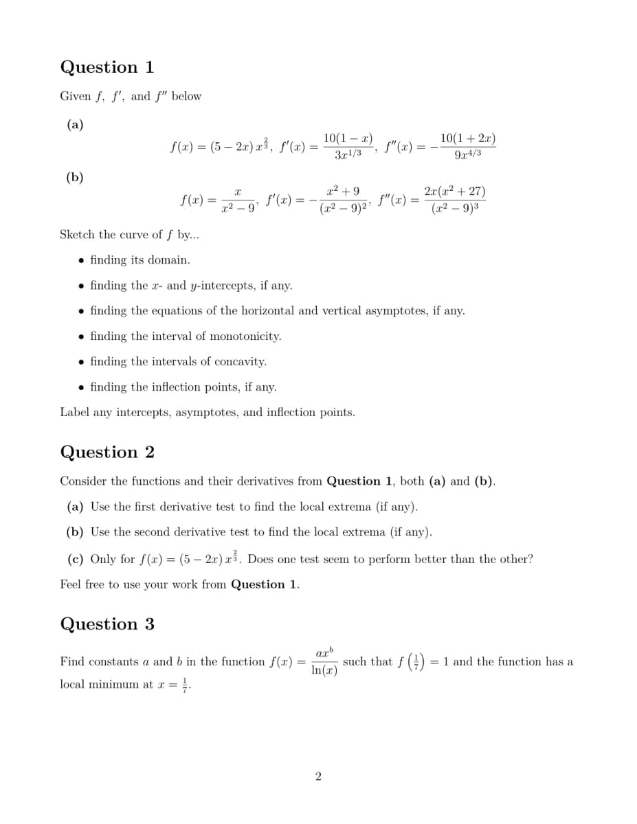 Question 1
Given f, f', and f" below
(a)
(b)
10(1-x)
10(1+2z)
f(x)=(5-2x), f'(x) =
f(x)
3x1/3
9x4/3
X
x²+9
f(x)
f'(x)
f" (z)
x² 9'
(x² - 9)2'
2r(x²+27)
(x-9)3
Sketch the curve of f by....
⚫finding its domain.
⚫ finding the x- and y-intercepts, if any.
⚫ finding the equations of the horizontal and vertical asymptotes, if any.
⚫finding the interval of monotonicity.
⚫finding the intervals of concavity.
⚫ finding the inflection points, if any.
Label any intercepts, asymptotes, and inflection points.
Question 2
Consider the functions and their derivatives from Question 1, both (a) and (b).
(a) Use the first derivative test to find the local extrema (if any).
(b) Use the second derivative test to find the local extrema (if any).
(c) Only for f(x) = (5 - 2x) x ³. Does one test seem to perform better than the other?
Feel free to use your work from Question 1.
Question 3
axb
Find constants a and b in the function f(x):
local minimum at x =
In(x)
such that f():
=1 and the function has a
2