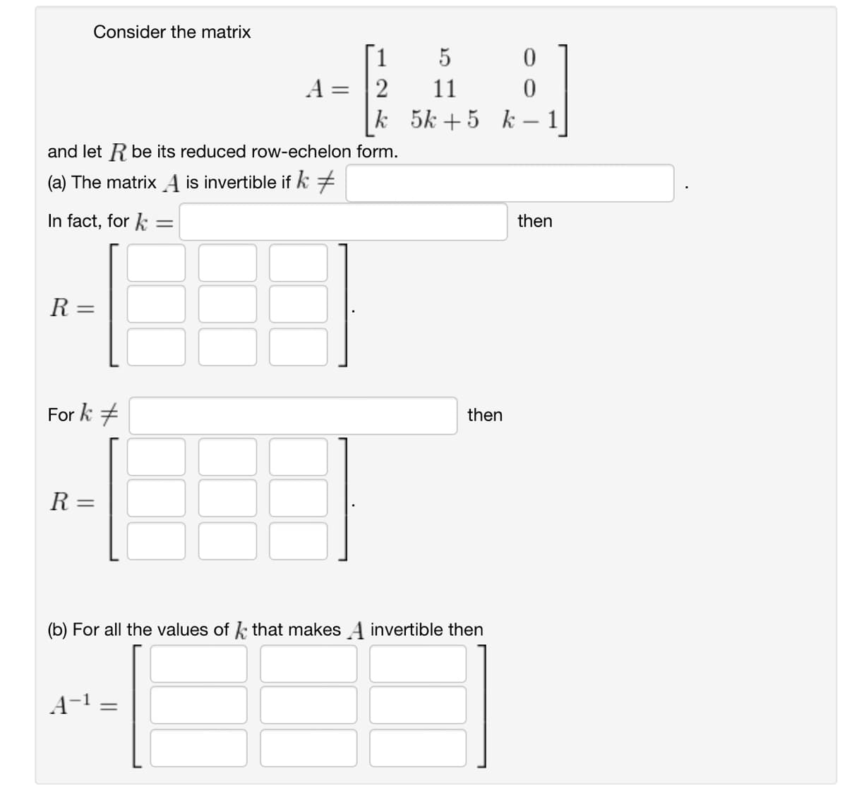 Consider the matrix
5
A=2
11
0
0
k
5k+5 k
-
and let R be its reduced row-echelon form.
(a) The matrix A is invertible if k +
In fact, for=
Ꭱ =
Fork #
then
R =
||
=
(b) For all the values of that makes A invertible then
A-1
=
then