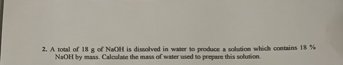 2. A total of 18 g of NaOH is dissolved in water to produce a solution which contains 18%
NaOH by mass. Calculate the mass of water used to prepare this solution.