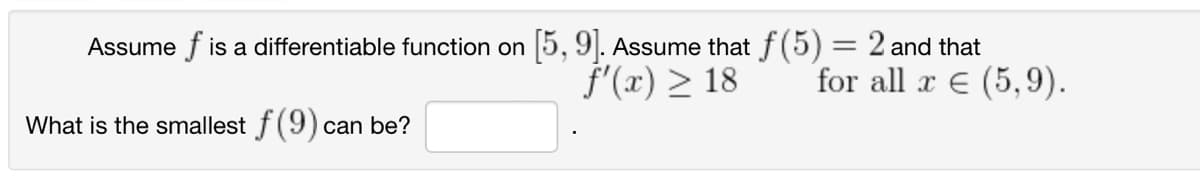 Assume fis a differentiable function on [5, 9]. Assume that f(5) = 2 and that
f'(x) > 18
for all x € (5,9).
What is the smallest f(9) can be?