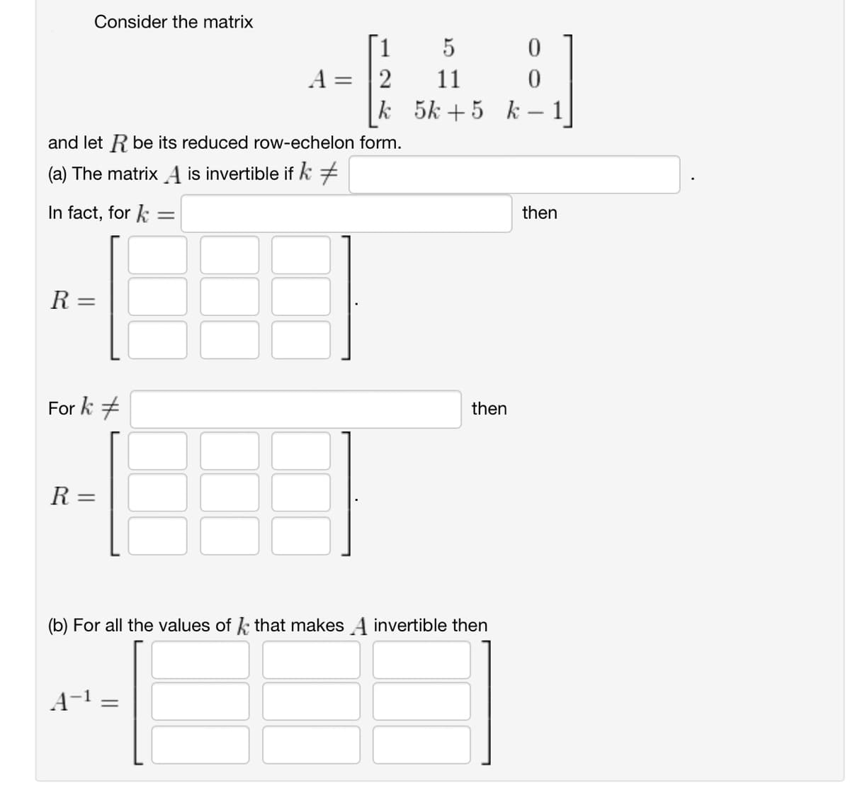 Consider the matrix
1
5
0
A=2
11
0
k
5k+5 k-1
and let R be its reduced row-echelon form.
(a) The matrix A is invertible if k +
In fact, for=
=
R =
Fork #
then
R =
=
(b) For all the values of that makes A invertible then
A-1
then