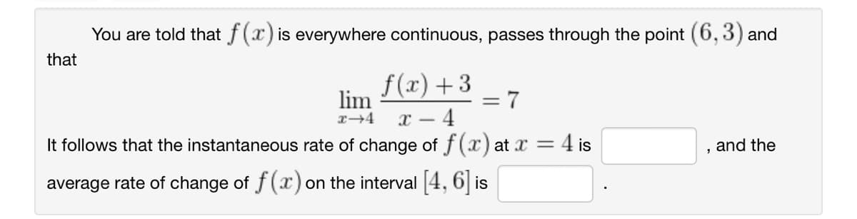 You are told that f(x) is everywhere continuous, passes through the point (6, 3) and
f(x) +3
x-4
4 is
It follows that the instantaneous rate of change of f(x) at x =
average rate of change of f(x) on the interval [4, 6] is
that
lim
x →4
= 7
and the