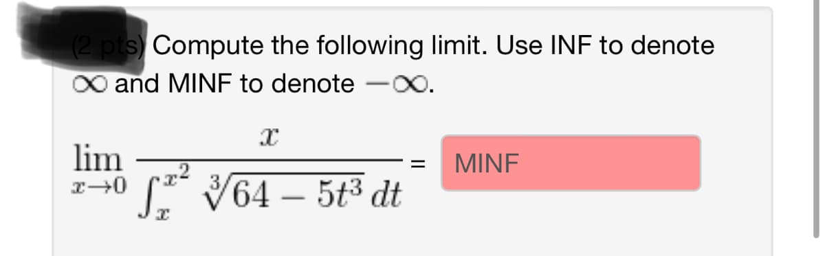 (2 pts) Compute the following limit. Use INF to denote
X∞ and MINF to denote -∞.
lim
x→0
X
√2² √√/64 – 5t³ dt
I
MINE