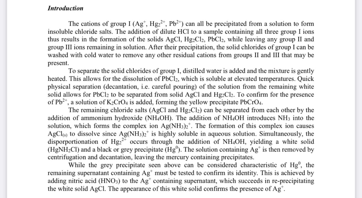 Introduction
The cations of group I (Agt, Hg₂2+, Pb²+) can all be precipitated from a solution to form
insoluble chloride salts. The addition of dilute HCl to a sample containing all three group I ions
thus results in the formation of the solids AgCl, Hg2Cl2, PbCl2, while leaving any group II and
group III ions remaining in solution. After their precipitation, the solid chlorides of group I can be
washed with cold water to remove any other residual cations from groups II and III that may be
present.
To separate the solid chlorides of group I, distilled water is added and the mixture is gently
heated. This allows for the dissolution of PbCl2, which is soluble at elevated temperatures. Quick
physical separation (decantation, i.e. careful pouring) of the solution from the remaining white
solid allows for PbCl2 to be separated from solid AgCl and Hg2Cl₂. To confirm for the presence
of Pb²+, a solution of K2CrO4 is added, forming the yellow precipitate PbCrO4.
The remaining chloride salts (AgCl and Hg2Cl2) can be separated from each other by the
addition of ammonium hydroxide (NH4OH). The addition of NH4OH introduces NH3 into the
solution, which forms the complex ion Ag(NH3)2. The formation of this complex ion causes
AgCl(s) to dissolve since Ag(NH3)2 is highly soluble in aqueous solution. Simultaneously, the
disporportionation of Hg₂2+ occurs through the addition of NH4OH, yielding a white solid
(HgNH₂Cl) and a black or grey precipitate (Hg). The solution containing Agt is then removed by
centrifugation and decantation, leaving the mercury containing precipitates.
While the grey precipitate seen above can be considered characteristic of Hgº, the
remaining supernatant containing Agt must be tested to confirm its identity. This is achieved by
adding nitric acid (HNO3) to the Ag* containing supernatant, which succeeds in re-precipitating
the white solid AgCl. The appearance of this white solid confirms the presence of Agt.