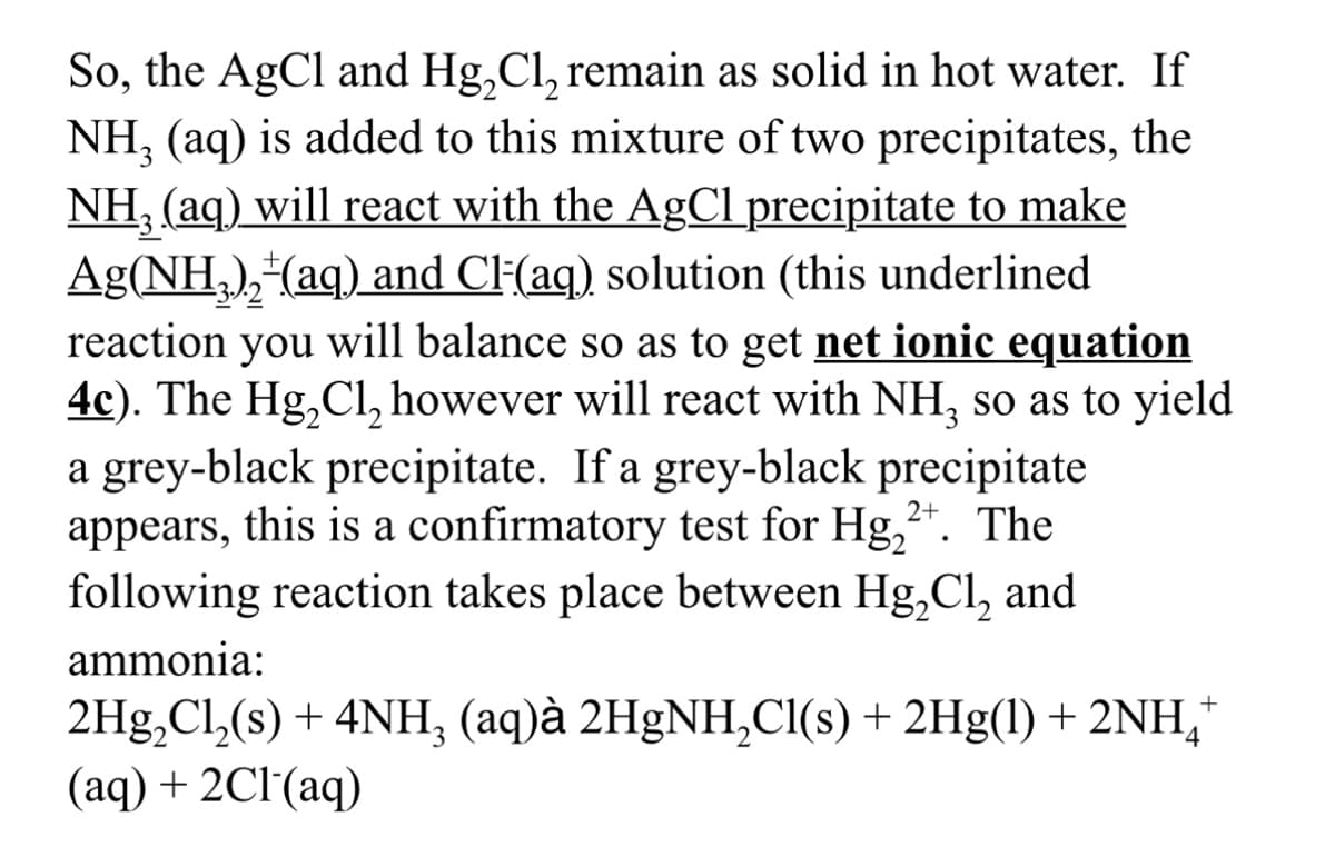 So, the AgCl and Hg₂Cl₂ remain as solid in hot water. If
NH₂ (aq) is added to this mixture of two precipitates, the
NH₂ (aq) will react with the AgCl precipitate to make
Ag(NH₂)₂ (aq) and Cl(aq) solution (this underlined
reaction you will balance so as to get net ionic equation
4c). The Hg₂Cl₂ however will react with NH₂ so as to yield
a grey-black precipitate. If a grey-black precipitate
appears, this is a confirmatory test for Hg₂+. The
following reaction takes place between Hg₂Cl₂ and
ammonia:
2+
+
2Hg₂Cl₂(s) + 4NH₂ (aq)à 2HgNH₂Cl(s) + 2Hg(1) + 2NH *
(aq) + 2Cl(aq)