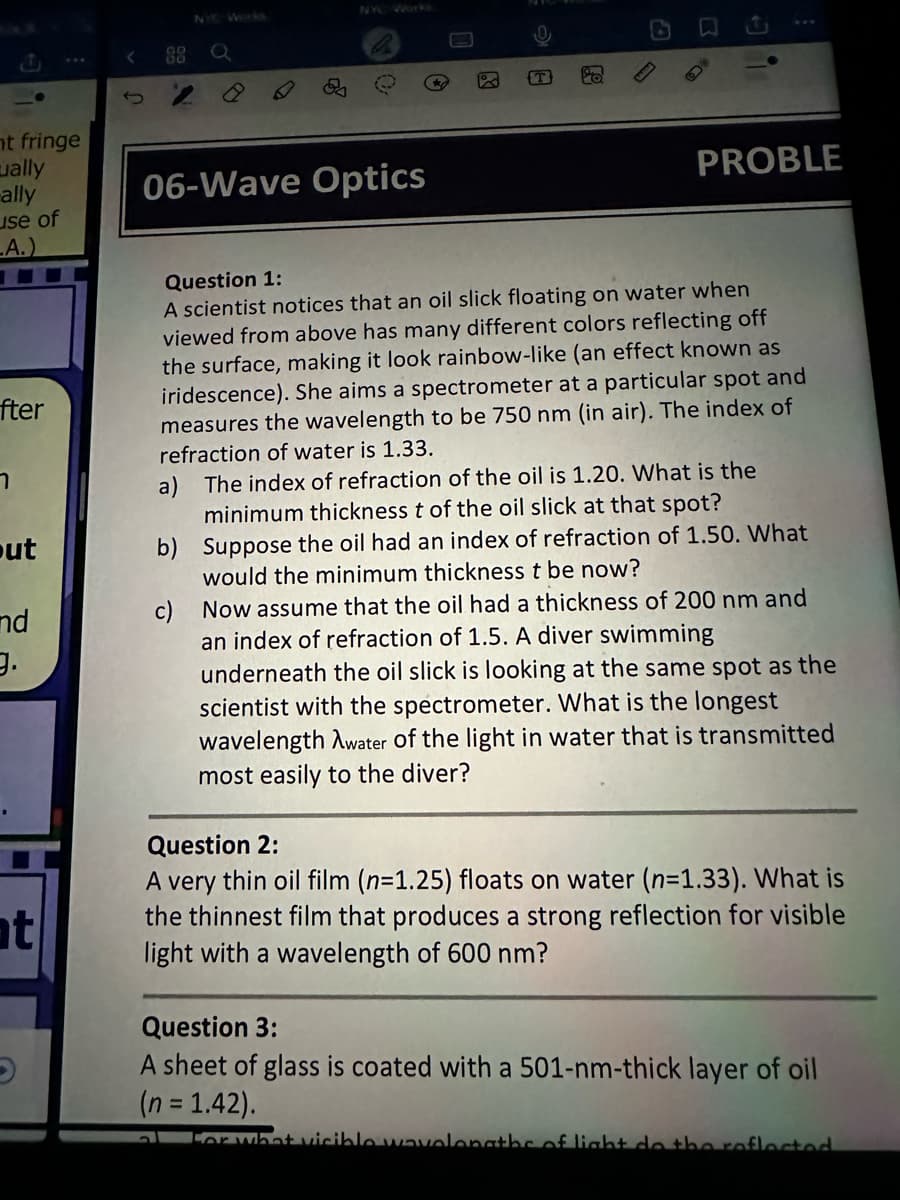 NYC Works
22 Q
NYC Wor
mt fringe
ually
ally
use of
A.)
06-Wave Optics
A
PROBLE
fter
า
out
nd
9.
nt
Question 1:
A scientist notices that an oil slick floating on water when
viewed from above has many different colors reflecting off
the surface, making it look rainbow-like (an effect known as
iridescence). She aims a spectrometer at a particular spot and
measures the wavelength to be 750 nm (in air). The index of
refraction of water is 1.33.
a) The index of refraction of the oil is 1.20. What is the
minimum thickness t of the oil slick at that spot?
b) Suppose the oil had an index of refraction of 1.50. What
would the minimum thickness t be now?
c) Now assume that the oil had a thickness of 200 nm and
an index of refraction of 1.5. A diver swimming
underneath the oil slick is looking at the same spot as the
scientist with the spectrometer. What is the longest
wavelength Awater of the light in water that is transmitted
most easily to the diver?
Question 2:
A very thin oil film (n=1.25) floats on water (n=1.33). What is
the thinnest film that produces a strong reflection for visible
light with a wavelength of 600 nm?
Question 3:
A sheet of glass is coated with a 501-nm-thick layer of oil
(n = 1.42).
For what visible wavelengths of light do the reflected