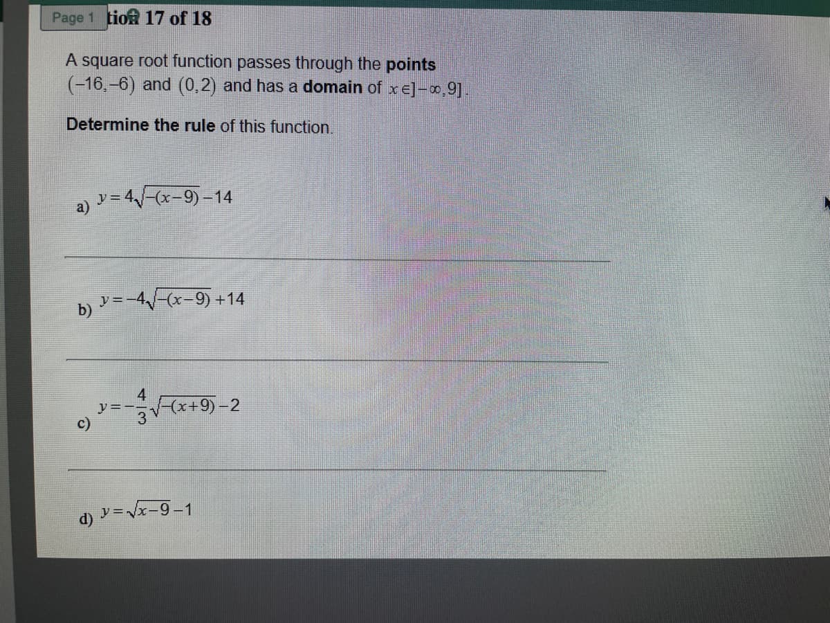 Page 1 tion 17 of 18
A square root function passes through the points
(-16,-6) and (0,2) and has a domain of x e]-,9].
Determine the rule of this function,
a y= 4-(x-9)-14
b) =-4-(x-9) +14
4
(x+9)-2
d) ソ=x-9-1
