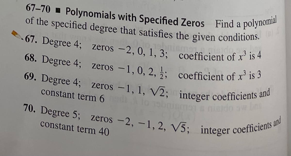 1973 pisido 3
67-70 Polynomials with Specified Zeros Find a polynomial
of the specified degree that satisfies the given conditions. (B)
67. Degree 4; zeros -2, 0, 1, 3; coefficient of x³ is 4
68. Degree 4; zeros -1, 0, 2,; coefficient of x³ is 3
69. Degree 4; zeros -1, 1, V2; integer coefficients and
constant term 6
70. Degree 5; zeros -2, -1, 2, V5; integer coefficients &
constant term 40
and