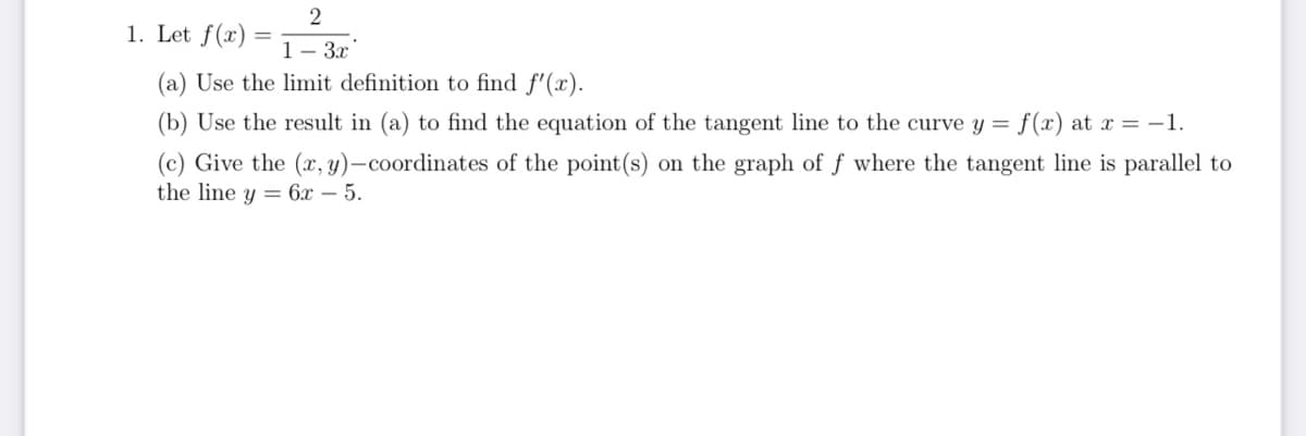 2
1. Let f(x)= 1-3x
(a) Use the limit definition to find f'(x).
(b) Use the result in (a) to find the equation of the tangent line to the curve y = f(x) at x = -1.
(c) Give the (x, y)-coordinates of the point (s) on the graph of f where the tangent line is parallel to
the line y 6x - 5.