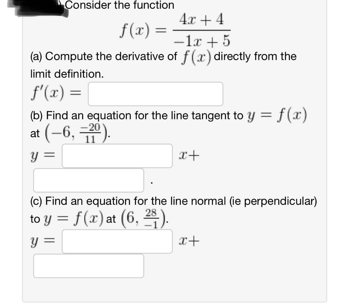 Consider the function
4x + 4
f(x) =
-1x + 5
(a) Compute the derivative of f(x) directly from the
limit definition.
f'(x) =
(b) Find an equation for the line tangent to y = f(x)
at (-6, -20).
11
Y
x+
(c) Find an equation for the line normal (ie perpendicular)
to y = f(x) at (6, 28).
y =
x+