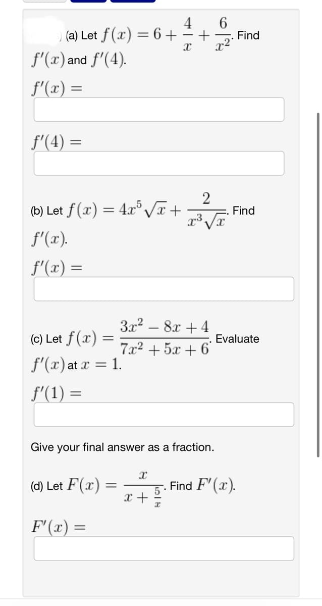 ) (a) Let f(x) = 6 +
f'(x) and f'(4).
f'(x) =
ƒ'(4) =
(b) Let f(x) = 4x5√√x +
f'(x).
f'(x)=
=
(c) Let f(x) =
f'(x) at x = 1.
ƒ'(1) =
(d) Let F(x)
F'(x) =
=
3x² - 8x +4
7x² + 5x + 6
Give your final answer as a fraction.
X
X
x +
6
2
x³ √x
x²
. Find
Find
Evaluate
. Find F'(x).