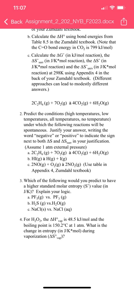 11:07
< Back Assignment_2_202_NYB_F2023.docx
or your Zumdani textboOK.
b. Calculate the AH° using bond energies from
Table 8.5 in the Zumdahl textbook. (Note that
the C=O bond energy in CO₂ is 799 kJ/mol)
c. Calculate the AG (in kJ/mol reaction), the
AS surr (in J/K*mol reaction), the AS (in
J/K*mol reaction) and the AS univ (in J/K*mol
reaction) at 298K using Appendix 4 in the
back of your Zumdahl textbook. (Different
approaches can lead to modestly different
answers.)
2C₂H6 (g) +70₂(g) à 4CO₂(g) + 6H₂O(g)
2. Predict the conditions (high temperatures, low
temperatures, all temperatures, no temperature)
under which the following reactions will be
spontaneous. Justify your answer, writing the
word "negative" or "positive" to indicate the sign
next to both AS and AS surr in your justification.
(Assume 1 atm external pressure)
a. 2C₂H6 (g) + 70₂(g) à 4CO₂(g) + 6H₂O(g)
b. HI(g) à H(g) + I(g)
c. 2NO(g) + O₂(g) à 2NO₂(g) (Use table in
Appendix 4, Zumdahl textbook)
3. Which of the following would you predict to have
a higher standard molar entropy (Sº) value (in
J/K)? Explain your logic.
a. PF,(g) vs. PF₂ (g)
b. H₂S (g) vs.H₂O(g)
c. NaCl(s) vs. NaCl (aq)
4. For H₂O₂, the AH°, is 48.5 kJ/mol and the
vap
boiling point is 150.2°C at 1 atm. What is the
change in entropy (in J/K*mol) during
vaporization (AS° vap)?