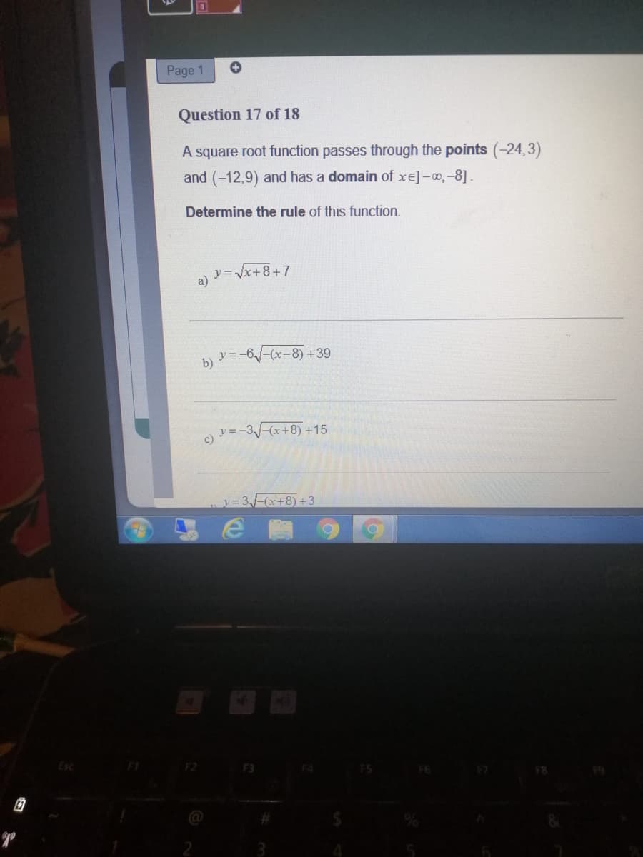 Page 1
Question 17 of 18
A square root function passes through the points (-24,3)
and (-12,9) and has a domain of xe]-o,-8].
Determine the rule of this function.
y=Vx+8+7
b)
v3-6-(x-8) +39
y =.
y=-3-(x+8) +15
c)
3,1-(x+8) +3
F3
F8
