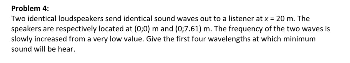 Problem 4:
Two identical loudspeakers send identical sound waves out to a listener at x = 20 m. The
speakers are respectively located at (0;0) m and (0;7.61) m. The frequency of the two waves is
slowly increased from a very low value. Give the first four wavelengths at which minimum
sound will be hear.