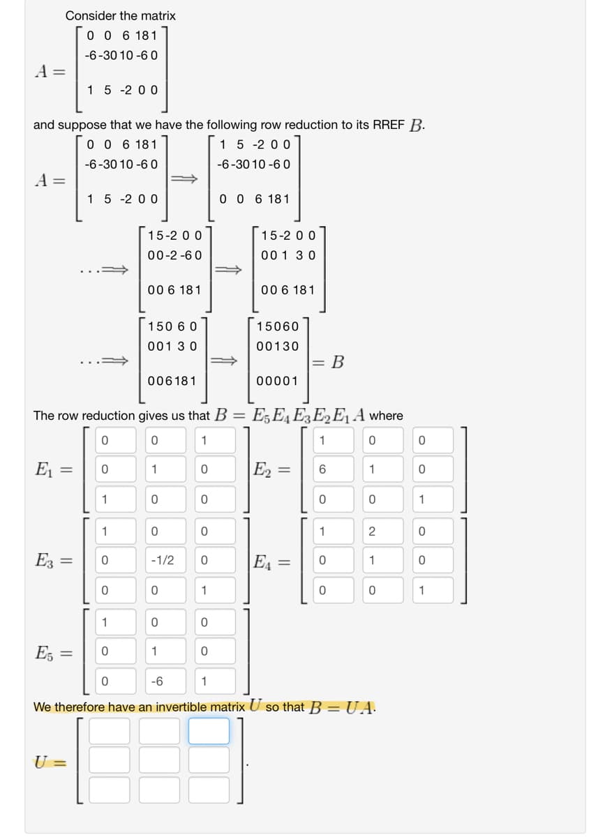 A =
Consider the matrix
0 0 6 181
-6-3010-60
15-200
and suppose that we have the following row reduction to its RREF B.
0 0 6 181
15-200
-6-3010-60
-6-3010-60
A=
15-200
006 181
15-200
15-200
00-2-60
001 30
00 6 181
006 181
150 6 0
001 30
15060
00130
= B
006181
00001
The row reduction gives us that B = E5E4E3E2E₁ A where
0
0
1
1
0
0
Ει
=
0
1
0
|E₂ =
E2
6
1
0
1
0
0
0
0
1
1
0
0
1
2
0
E3 =
0
-1/2
0
|E₁ =
0
1
O
0
0
0
1
0
0
1
1
0
0
E5
=
0
1
0
0
-6
1
We therefore have an invertible matrix U so that B = UA
U =