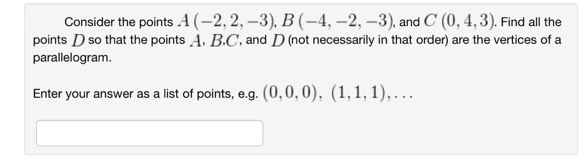 Consider the points A (-2, 2, −3), B (-4, -2, -3), and C (0, 4, 3). Find all the
points D so that the points A, B,C, and D (not necessarily in that order) are the vertices of a
parallelogram.
Enter your answer as a list of points, e.g. (0,0,0), (1,1,1),…….