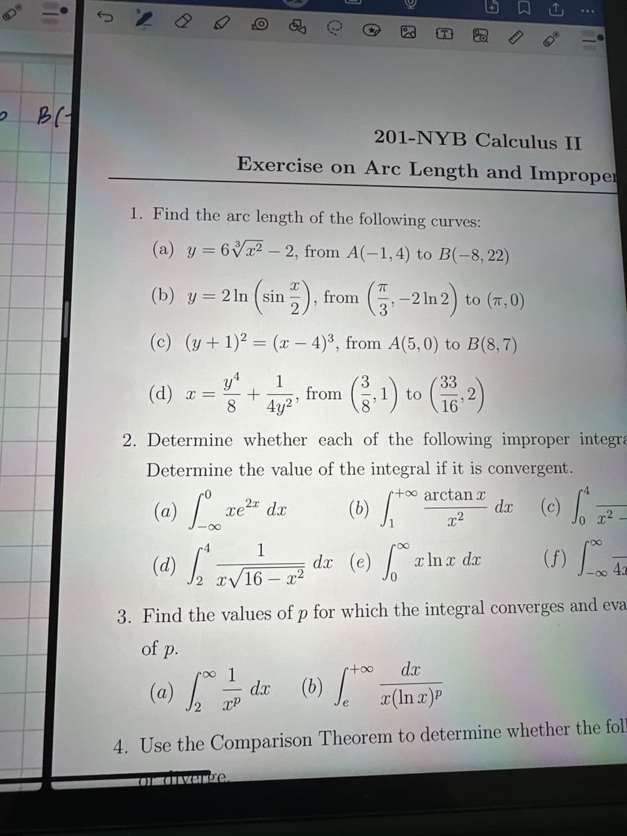 2
15
B
J
ම
0
E
Σ
201-NYB Calculus II
Exercise on Arc Length and Improper
1. Find the arc length of the following curves:
(a) y = 6x2-2, from A(-1,4) to B(-8, 22)
(b) y = 2ln (sin
sin 2), from (-2ln 2) to (x, 0)
3
(c) (y+1)²= (x-4)3, from A(5,0) to B(8,7)
y¹
1
(d) x =
+
from
8
4y2'
(3,1) to (332)
16
2. Determine whether each of the following improper integra
Determine the value of the integral if it is convergent.
ضح
dx
(a)
L
xe2x dx
(b) [ta
+ arctant
x2
(c)
10 x2
1
dx (e)
x ln x dx
(f)
43
(d) 2 x√16-x²
3. Find the values of p for which the integral converges and eva
of p.
(a) hoo 7/7P
1
dx
XP
(b) to x (ln x)
[+
dx
4. Use the Comparison Theorem to determine whether the foll
O verge