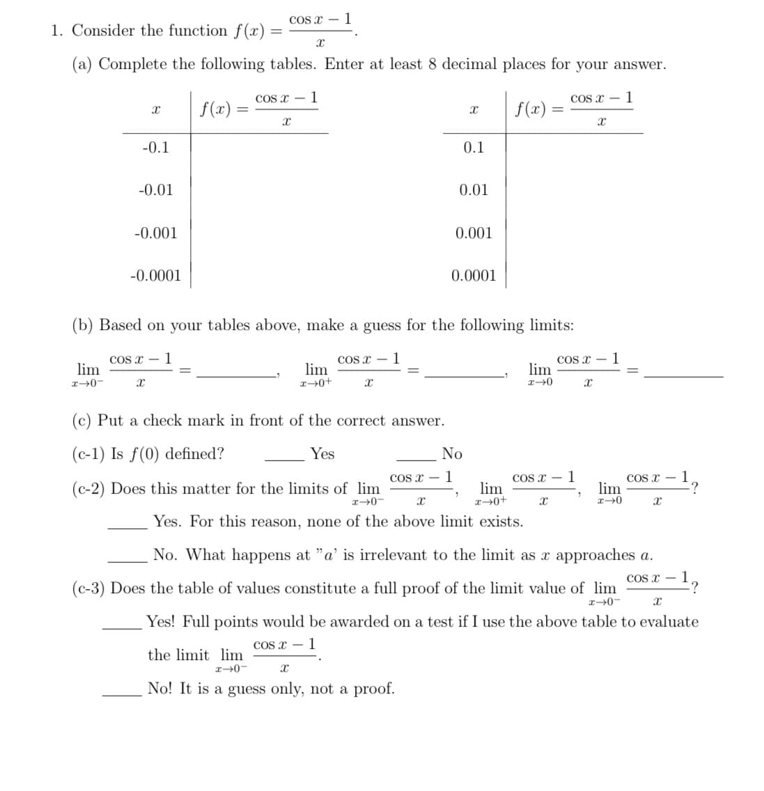 1. Consider the function f(x):
(a) Complete the following tables. Enter at least 8 decimal places for your answer.
cos x 1
cos x 1
lim
x-0-
X
-0.1
-0.01
-0.001
-0.0001
X
cos x 1
f(x) =
X
X
lim
x-0+
COS X 1
X
(c) Put a check mark in front of the correct answer.
(c-1) Is f(0) defined?
Yes
(b) Based on your tables above, make a guess for the following limits:
cos x 1
cos x 1
X
0.01
the limit lim
x-0-
Xx
No! It is a guess only, not a proof.
0.1
0.001
0.0001
No
1
f(x)=
(c-2) Does this matter for the limits of lim
lim
x→0+
H-0-
X
Yes. For this reason, none of the above limit exists.
=
lim
x-0
cos x 1
X
cos x 1
7
X
X
lim
x-0
cos x
x
1
-?
No. What happens at "a' is irrelevant to the limit as x approaches a.
(c-3) Does the table of values constitute a full proof of the limit value of lim
COS X-
x-0-
X
Yes! Full points would be awarded on a test if I use the above table to evaluate
cos x 1
-?