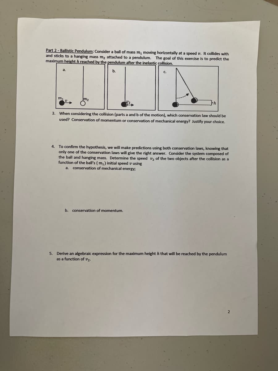 Part 2 - Ballistic Pendulum: Consider a ball of mass m, moving horizontally at a speed v. It collides with
and sticks to a hanging mass m₂ attached to a pendulum. The goal of this exercise is to predict the
maximum height h reached by the pendulum after the inelastic collision.
b.
3. When considering the collision (parts a and b of the motion), which conservation law should be
used? Conservation of momentum or conservation of mechanical energy? Justify your choice.
4.
To confirm the hypothesis, we will make predictions using both conservation laws, knowing that
only one of the conservation laws will give the right answer. Consider the system composed of
the ball and hanging mass. Determine the speed v₂ of the two objects after the collision as a
function of the ball's (m₂) initial speed v using
a. conservation of mechanical energy;
b. conservation of momentum.
5. Derive an algebraic expression for the maximum height h that will be reached by the pendulum
as a function of v₂.