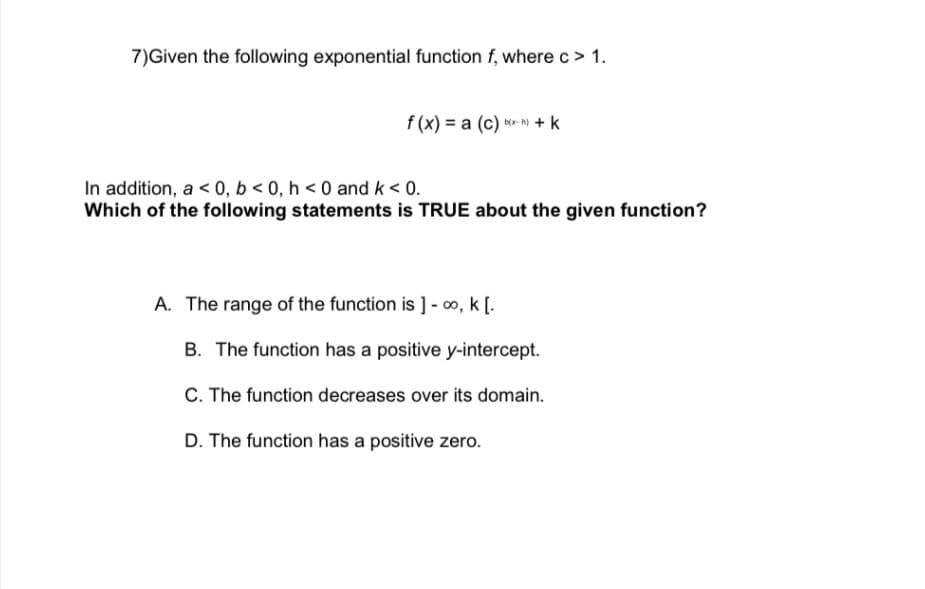 7) Given the following exponential function f, where c > 1.
f(x) = a (c) b) + k
In addition, a < 0, b <0, h <0 and k < 0.
Which of the following statements is TRUE about the given function?
A. The range of the function is ] - ∞, k[.
B. The function has a positive y-intercept.
C. The function decreases over its domain.
D. The function has a positive zero.