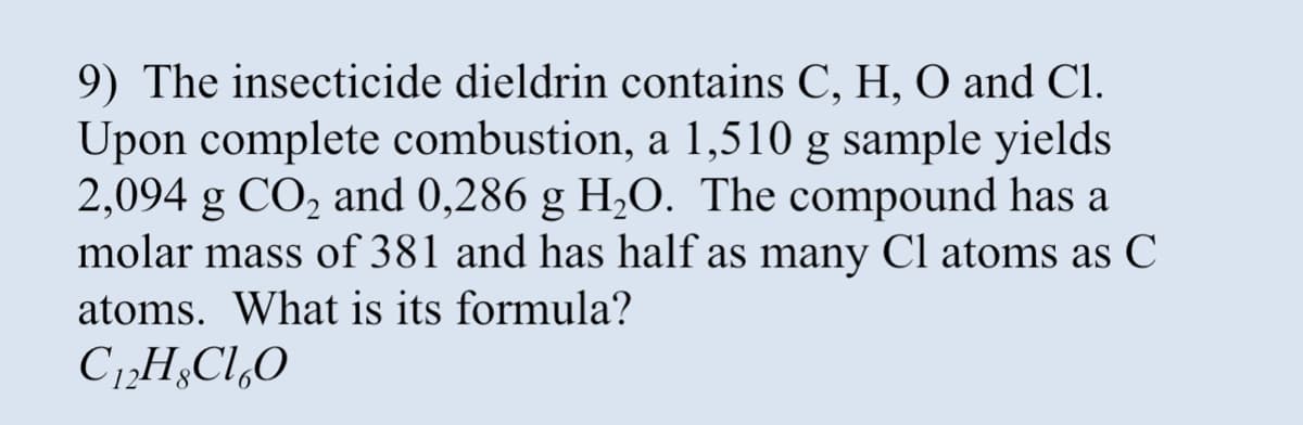 9) The insecticide dieldrin contains C, H, O and Cl.
Upon complete combustion, a 1,510 g sample yields
2,094 g CO₂ and 0,286 g H₂O. The compound has a
molar mass of 381 and has half as many Cl atoms as C
atoms. What is its formula?
C₁2HClO