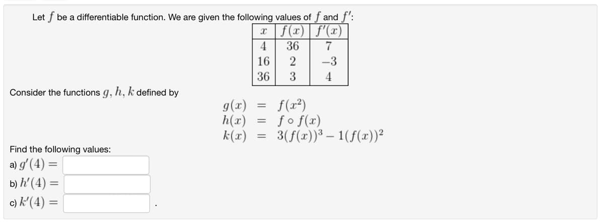 Let f be a differentiable function. We are given the following values of f and f':
x|ƒ(x) | ƒ'(x)
7
Consider the functions g, h, k defined by
Find the following values:
a) g' (4) =
b) h' (4) =
c) k'(4) =
g(x)
h(x)
k(x)
4
16
36
=
=
=
36
2
3
-3
4
f(x²)
fof(x)
3(f(x))³ — 1(ƒ(x))²