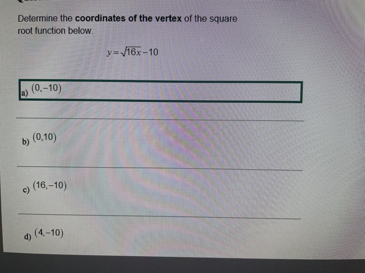 Determine the coordinates of the vertex of the square
root function below
y=16x-10
(0.-10)
b) (0,10)
(16,–10)
c)
(4.–10)
d)
