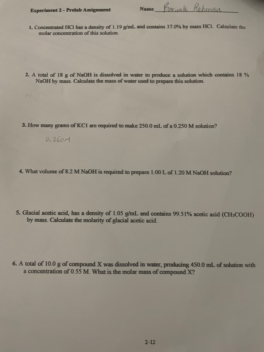 Barivah Rehman
1. Concentrated HCI has a density of 1.19 g/mL and contains 37.0% by mass HCL. Calculate the
molar concentration of this solution.
Experiment 2- Prelab Assignment
Name
2. A total of 18 g of NaOH is dissolved in water to produce a solution which contains 18%
NaOH by mass. Calculate the mass of water used to prepare this solution
3. How many grams of KC1 are required to make 250.0 mL of a 0.250 M solution?
0.250M
4. What volume of 8.2 M NaOH is required to prepare 1.00 L of 1.20 M NaOH solution?
5. Glacial acetic acid, has a density of 1.05 g/mL and contains 99.51% acetic acid (CH3COOH)
by mass. Calculate the molarity of glacial acetic acid.
6. A total of 10.0 g of compound X was dissolved in water, producing 450.0 mL of solution with
a concentration of 0.55 M. What is the molar mass of compound X?
2-12