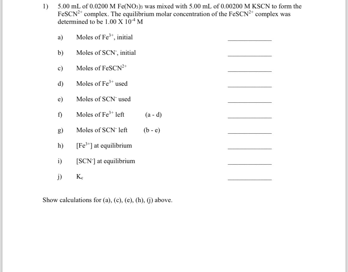 1)
5.00 mL of 0.0200 M Fe(NO3)3 was mixed with 5.00 mL of 0.00200 M KSCN to form the
FeSCN²+ complex. The equilibrium molar concentration of the FeSCN²+ complex was
determined to be 1.00 X 104 M
Moles of Fe³+, initial
Moles of SCN, initial
Moles of FeSCN²+
a)
b)
c)
d)
e)
f)
h)
i)
j)
Moles of Fe³+ used
Moles of SCN used
Moles of Fe³+ left
Moles of SCN left
[Fe³+] at equilibrium
[SCN] at equilibrium
Kc
(a - d)
(b-e)
Show calculations for (a), (c), (e), (h), (j) above.