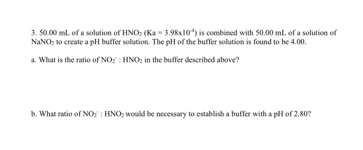 3. 50.00 mL of a solution of HNO₂ (Ka = 3.98x104) is combined with 50.00 mL of a solution of
NaNO₂ to create a pH buffer solution. The pH of the buffer solution is found to be 4.00.
a. What is the ratio of NO₂: HNO2 in the buffer described above?
b. What ratio of NO₂: HNO2 would be necessary to establish a buffer with a pH of 2.80?