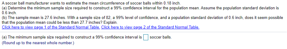 A soccer ball manufacturer wants to estimate the mean circumference of soccer balls within 0.18 inch.
(a) Determine the minimum sample size required to construct a 99% confidence interval for the population mean. Assume the population standard deviation is
0.6 inch.
(b) The sample mean is 27.6 inches. With a sample size of 82, a 99% level of confidence, and a population standard deviation of 0.6 inch, does it seem possible
that the population mean could be less than 27.7 inches? Explain.
Click here to view page 1 of the Standard Normal Table. Click here to view page 2 of the Standard Normal Table.
(a) The minimum sample size required to construct a 99% confidence interval is
(Round up to the nearest whole number.)
soccer balls.
