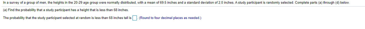 In a survey of a group of men, the heights in the 20-29 age group were normally distributed, with a mean of 69.5 inches and a standard deviation of 2.0 inches. A study participant is randomly selected. Complete parts (a) through (d) below.
(a) Find the probability that a study participant has a height that is less than 68 inches.
The probability that the study participant selected at random is less than 68 inches tall is
(Round to four decimal places as needed.)
