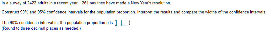 In a survey of 2422 adults in a recent year, 1261 say they have made a New Year's resolution.
Construct 90% and 95% confidence intervals for the population proportion. Interpret the results and compare the widths of the confidence intervals.
The 90% confidence interval for the population proportion p is ( D.
(Round to three decimal places as needed.)
