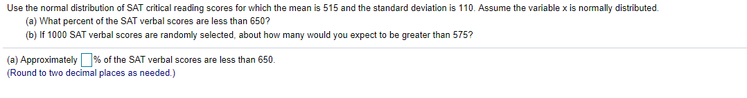 Use the normal distribution of SAT critical reading scores for which the mean is 515 and the standard deviation is 110. Assume the variable x is normally distributed.
(a) What percent of the SAT verbal scores are less than 650?
(b) If 1000 SAT verbal scores are randomly selected, about how many would you expect to be greater than 575?
(a) Approximately % of the SAT verbal scores are less than 650.
(Round to two decimal places as needed.)
