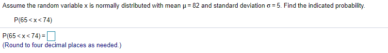 Assume the random variable x is normally distributed with mean u = 82 and standard deviation o = 5. Find the indicated probability.
P(65 <x< 74)
P(65 <x<74) =O
(Round to four decimal places as needed.)
