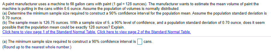 A paint manufacturer uses a machine to fill gallon cans with paint (1 gal = 128 ounces). The manufacturer wants to estimate the mean volume of paint the
machine is putting in the cans within 0.6 ounce. Assume the population of volumes is normally distributed.
(a) Determine the minimum sample size required to construct a 90% confidence interval for the population mean. Assume the population standard deviation is
0.70 ounce.
(b) The sample mean is 126.75 ounces. With a sample size of 5, a 90% level of confidence, and a population standard deviation of 0.70 ounce, does it seem
possible that the population mean could be exactly 128 ounces? Explain.
Click here to view page 1 of the Standard Normal Table. Click here to view page 2 of the Standard Normal Table.
(a) The minimum sample size required to construct a 90% confidence interval is
(Round up to the nearest whole number.)
cans.
