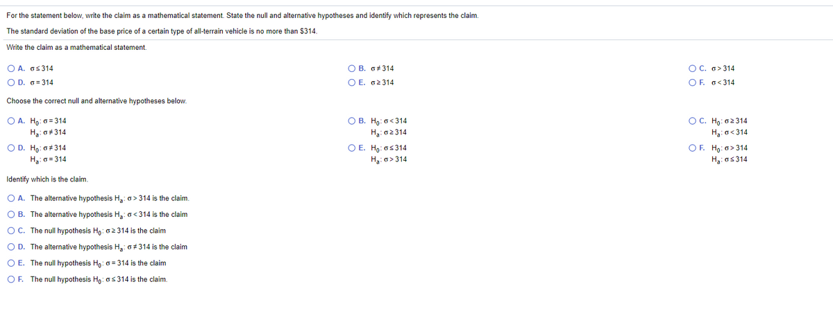 For the statement below, write the claim as a mathematical statement. State the null and alternative hypotheses and identify which represents the claim.
The standard deviation of the base price of a certain type of all-terrain vehicle is no more than $314.
Write the claim as a mathematical statement
Ο Α. σ<314
O B. 6#314
O C. o> 314
O D. 6= 314
O E. o2314
O F. o< 314
Choose the correct null and alternative hypotheses below.
O B. Ho: o< 314
H3: 02314
O A. Ho: o= 314
OC. Ho: o2314
H3: o+314
Ha: o<314
O D. Ho: 0 314
Ha: 0 = 314
O E. Ho: os314
OF. Ho: o> 314
Ha: o> 314
Ha: os314
Identify which is the claim,
O A. The alternative hypothesis Ha: o> 314 is the claim.
O B. The alternative hypothesis H3: o<314 is the claim
O C. The nullI hypothesis Hn: o2 314 is the claim
O D. The alternative hypothesis H,: o+314 is the claim
O E. The null hypothesis Hn:o = 314 is the claim
O F. The nullI hypothesis Hn: os314 is the claim.
