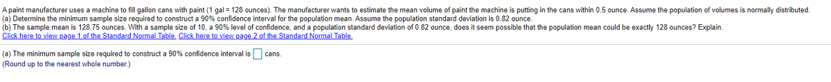 A paint manufacturer uses a machine to fill gallon cans with paint (1 gal = 128 ounces). The manufacturer wants to estimate the mean volume of paint the machine is putting in the cans within 0.5 ounce. Assume the population of volumes is normally distributed.
(a) Determine the minimum sample size required to construct a 90% confidence interval for the population mean. Assume the population standard deviation is 0.82 ounce.
(b) The sample mean is 128.75 ounces. With a sample size of 10, a 90% level of confidence, and a population standard deviation of 0.82 ounce, does it seem possible that the population mean could be exactly 128 ounces? Explain.
Click here to view page 1 of the Standard Normal Table, Click here to view page 2 of the Standard Normal Table,
(a) The minimum sample size required to construct a 90% confidence interval is
cans.
(Round up to the nearest whole number.)
