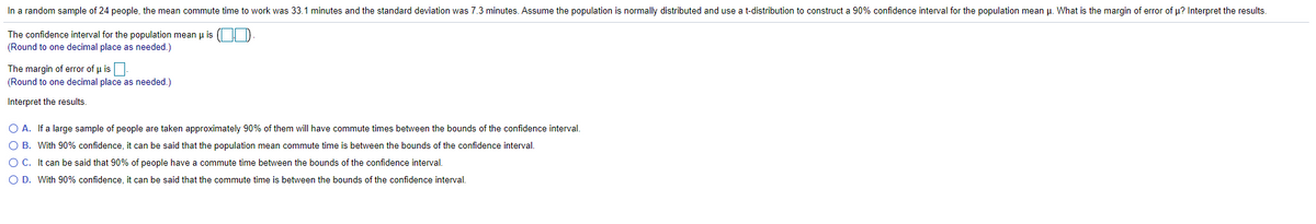 In a random sample of 24 people, the mean commute time to work was 33.1 minutes and the standard deviation was 7.3 minutes. Assume the population is normally distributed and use a t-distribution to construct a 90% confidence interval for the population mean µ. What is the margin of error of u? Interpret the results.
The confidence interval for the population mean u is ( D
(Round to one decimal place as needed.)
The margin of error of u is
(Round to one decimal place as needed.)
Interpret the results.
O A. If a large sample of people are taken approximately 90% of them will have commute times between the bounds of the confidence interval.
O B. With 90% confidence, it can be said that the population mean commute time is between the bounds of the confidence interval.
O C. It can be said that 90% of people have a commute time between the bounds of the confidence interval.
O D. With 90% confidence, it can be said that the commute time is between the bounds of the confidence interval.
