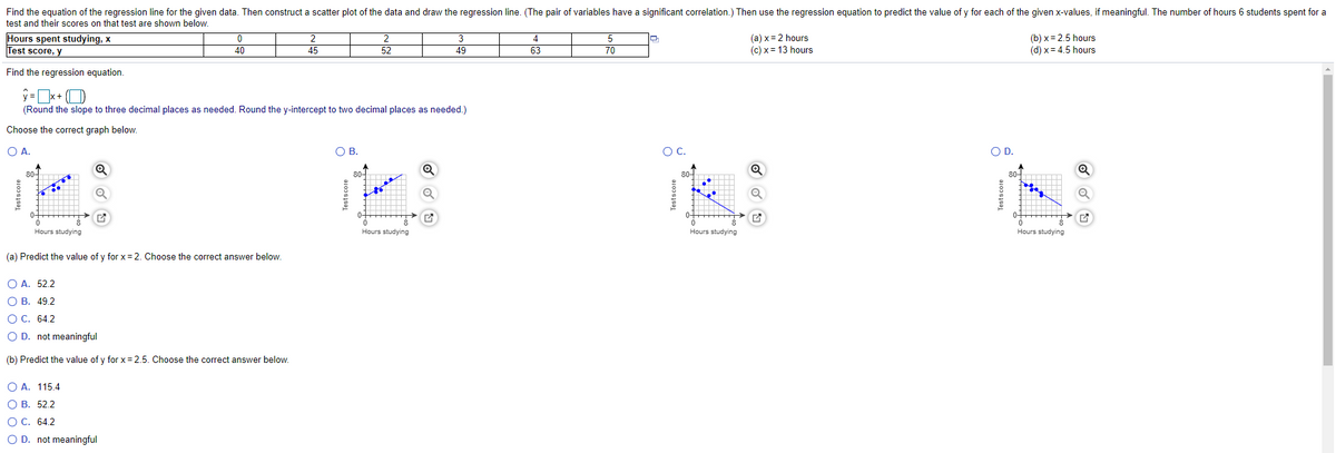 Find the equation of the regression line for the given data. Then construct a scatter plot of the data and draw the regression line. (The pair of variables have a significant correlation.) Then use the regression equation to predict the value of y for each of the given x-values, if meaningful. The number of hours 6 students spent for a
test and their scores on that test are shown below.
Hours spent studying, x
Test score, y
4
(a) x = 2 hours
(c) x = 13 hours
(b) x= 2.5 hours
(d) x = 4.5 hours
2
3
5
40
45
52
49
63
70
Find the regression equation.
ý =x+ (O
(Round the slope to three decimal places as needed. Round the y-intercept to two decimal places as needed.)
Choose the correct graph below.
O A.
OB.
OC.
OD.
80-
80-
Hours studying
Hours studying
Hours studying
Hours studying
(a) Predict the value of y for x= 2. Choose the correct answer below.
O A. 52.2
О В. 49.2
ОС. 64.2
O D. not meaningful
(b) Predict the value of y for x = 2.5. Choose the correct answer below.
O A. 115.4
О В. 52.2
ОС. 64.2
O D. not meaningful
