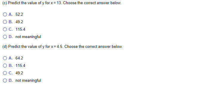 (c) Predict the value of y for x= 13. Choose the correct answer below.
O A. 52.2
О В. 49.2
OC. 115.4
O D. not meaningful
(d) Predict the value of y for x= 4.5. Choose the correct answer below.
O A. 64.2
О В. 115.4
OC. 49.2
O D. not meaningful
