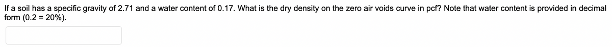 If a soil has a specific gravity of 2.71 and a water content of 0.17. What is the dry density on the zero air voids curve in pcf? Note that water content is provided in decimal
form (0.2 = 20%).
%3D
