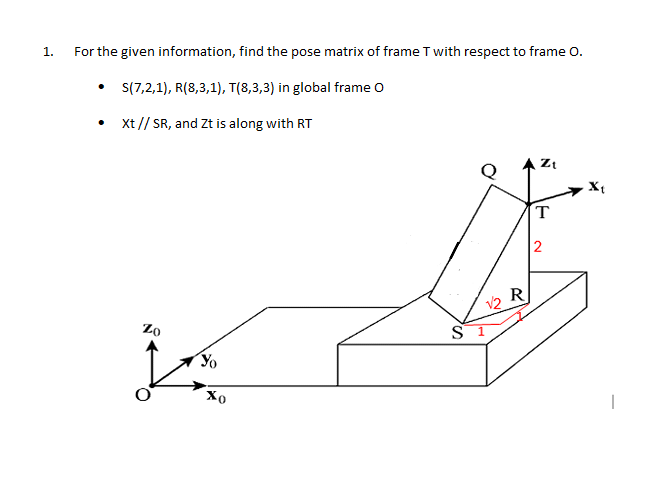 1.
For the given information, find the pose matrix of frame T with respect to frame O.
• (7,2,1), R(8,3,1), T(8,3,3) in global frame o
Xt // SR, and Zt is along with RT
X{
T
2
V2 R
Zo
S 1
Хо
