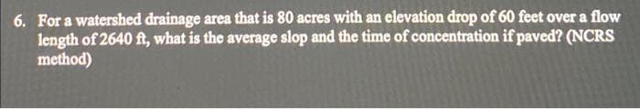 6. For a watershed drainage area that is 80 acres with an elevation drop of 60 feet over a flow
length of 2640 ft, what is the average slop and the time of concentration if paved? (NCRS
method)
